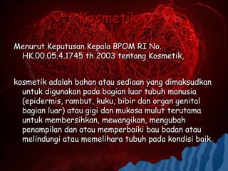 Kosmetik
Menurut Keputusan Kepala BPOM RI No.
 HK.00.05.4.1745 th 2003 tentang Kosmetik,


kosmetik adalah bahan atau sediaan yang dimaksudkan
  untuk digunakan pada bagian luar tubuh manusia
  (epidermis, rambut, kuku, bibir dan organ genital
  bagian luar) atau gigi dan mukosa mulut terutama
  untuk membersihkan, mewangikan, mengubah
  penampilan dan atau memperbaiki bau badan atau
  melindungi atau memelihara tubuh pada kondisi baik.
 