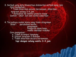 3. Serbuk yang satu khasiatnya diabsorbsi serbuk yang lain
     Cara mengatasi :
      * Tidak diberikan secara bersamaan, diberikan
      terpisah selang 3-4 jam
       * Konsultasi ke dokter penulis resep
     Contoh : Obat lain dan Carbo adsorben


4. Terjadinya reaksi kimia yang tidak diinginkan
      misal : perubahan warna,
                        penguapan,
                        Pengaruh asam basa,
                        reaksi oksidasi reduksi
     Cara mengatasi :
        a. Tidak dicampur langsung
        b. Dibuat terpisah 2 sediaan
        c. Tidak diberikan secara bersamaan,
            tapi dengan selang waktu 3-4 jam
 