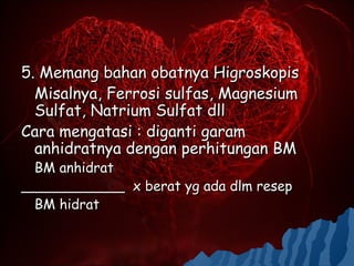 5. Memang bahan obatnya Higroskopis
  Misalnya, Ferrosi sulfas, Magnesium
  Sulfat, Natrium Sulfat dll
Cara mengatasi : diganti garam
  anhidratnya dengan perhitungan BM
  BM anhidrat
____________ x berat yg ada dlm resep
  BM hidrat
 