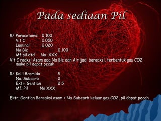 Pada sediaan Pil
R/ Paracetamol 0,100
   Vit C         0.050
   Luminal       0,020
   Na Bic                0,100
   Mf pil dtd No XXX
Vit C reaksi Asam ada Na Bic dan Air jadi bereaksi, terbentuk gas CO2
   maka pil dapat pecah

R/ Kalii Bromida       5
   Na. Subcarb         2
   Extr. Gentian       2,5
   Mf. Pil      No XXX

Ektr. Gentian Bereaksi asam + Na Subcarb keluar gas CO2, pil dapat pecah
 