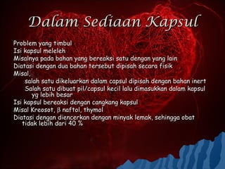 Dalam Sediaan Kapsul
Problem yang timbul
Isi kapsul meleleh
Misalnya pada bahan yang bereaksi satu dengan yang lain
Diatasi dengan dua bahan tersebut dipisah secara fisik
Misal,
    salah satu dikeluarkan dalam capsul dipisah dengan bahan inert
    Salah satu dibuat pil/capsul kecil lalu dimasukkan dalam kapsul
       yg lebih besar
Isi kapsul bereaksi dengan cangkang kapsul
Misal Kreosot, β naftol, thymol
Diatasi dengan diencerkan dengan minyak lemak, sehingga obat
   tidak lebih dari 40 %
 
