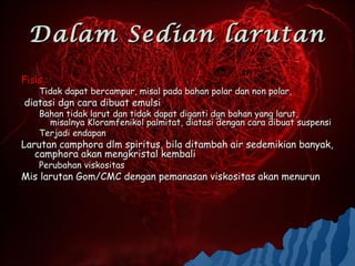 Dalam Sedian larutan
Fisis :
    Tidak dapat bercampur, misal pada bahan polar dan non polar,
diatasi dgn cara dibuat emulsi
    Bahan tidak larut dan tidak dapat diganti dgn bahan yang larut,
      misalnya Kloramfenikol palmitat, diatasi dengan cara dibuat suspensi
    Terjadi endapan
Larutan camphora dlm spiritus, bila ditambah air sedemikian banyak,
   camphora akan mengkristal kembali
    Perubahan viskositas
Mis larutan Gom/CMC dengan pemanasan viskositas akan menurun
 