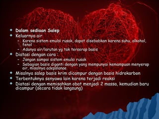    Dalam sediaan Salep
   Keluarnya air
    – Karena sistem emulsi rusak, dapat disebabkan karena suhu, alkohol,
      fenol
    – Adanya air/larutan yg tak terserap basis
   Diatasi dengan cara :
    – Jangan sampai sistem emulsi rusak
    – Sebagian basis diganti dengan yang mempunyai kemampuan menyerap
      air, misalnya adepslanae
   Misalnya salep basis krim dicampur dengan basis hidrokarbon
   Terbentuknya senyawa lain karena terjadi reaksi
   Diatasi dengan memisahkan obat menjadi 2 massa, kemudian baru
    dicampur (secara tidak langsung)
 