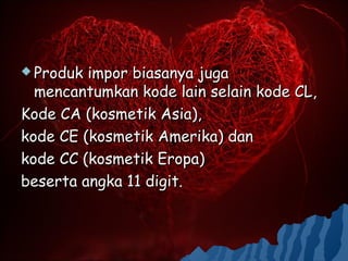  Produk impor biasanya juga
  mencantumkan kode lain selain kode CL,
Kode CA (kosmetik Asia),
kode CE (kosmetik Amerika) dan
kode CC (kosmetik Eropa)
beserta angka 11 digit.
 
