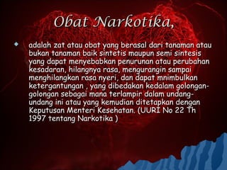 Obat Narkotika,
   adalah zat atau obat yang berasal dari tanaman atau
    bukan tanaman baik sintetis maupun semi sintesis
    yang dapat menyebabkan penurunan atau perubahan
    kesadaran, hilangnya rasa, mengurangin sampai
    menghilangkan rasa nyeri, dan dapat mnimbulkan
    ketergantungan , yang dibedakan kedalam golongan-
    golongan sebagai mana terlampir dalam undang-
    undang ini atau yang kemudian ditetapkan dengan
    Keputusan Menteri Kesehatan. (UURI No 22 Th
    1997 tentang Narkotika )
 
