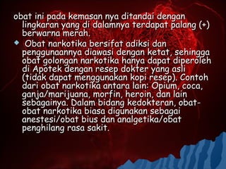 obat ini pada kemasan nya ditandai dengan
  lingkaran yang di dalamnya terdapat palang (+)
  berwarna merah.
 Obat narkotika bersifat adiksi dan
  penggunaannya diawasi dengan ketat, sehingga
  obat golongan narkotika hanya dapat diperoleh
  di Apotek dengan resep dokter yang asli
  (tidak dapat menggunakan kopi resep). Contoh
  dari obat narkotika antara lain: Opium, coca,
  ganja/marijuana, morfin, heroin, dan lain
  sebagainya. Dalam bidang kedokteran, obat-
  obat narkotika biasa digunakan sebagai
  anestesi/obat bius dan analgetika/obat
  penghilang rasa sakit.
 