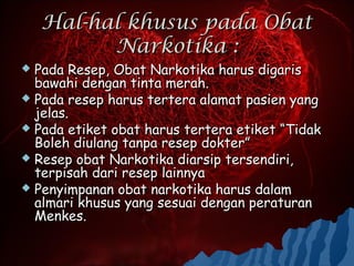 Hal-hal khusus pada Obat
          Narkotika :
 Pada Resep, Obat Narkotika harus digaris
  bawahi dengan tinta merah.
 Pada resep harus tertera alamat pasien yang
  jelas.
 Pada etiket obat harus tertera etiket “Tidak
  Boleh diulang tanpa resep dokter”
 Resep obat Narkotika diarsip tersendiri,
  terpisah dari resep lainnya
 Penyimpanan obat narkotika harus dalam
  almari khusus yang sesuai dengan peraturan
  Menkes.
 