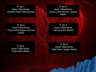 P. No 1.                       P. No 2.
    Awas ! Obat Keras,             Awas ! Obat Keras,
Bacalah Aturan Memakainya      Hanya untuk dikumur, jangan
                                         ditelan




         P. No 3.                       P. No 4.
    Awas ! Obat Keras,              Awas ! Obat Keras,
Hanya untuk bagian luar dari       Hanya Untuk dibakar
          badan




                                        P. No 6.
        P. No 5.                    Awas ! Obat Keras,
   Awas ! Obat Keras,            Obat Wasir Jangan ditelan
   Tidak boleh ditelan
 