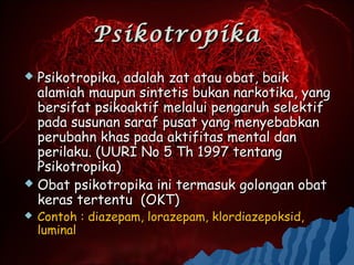 Psikotropika
 Psikotropika, adalah zat atau obat, baik
  alamiah maupun sintetis bukan narkotika, yang
  bersifat psikoaktif melalui pengaruh selektif
  pada susunan saraf pusat yang menyebabkan
  perubahn khas pada aktifitas mental dan
  perilaku. (UURI No 5 Th 1997 tentang
  Psikotropika)
 Obat psikotropika ini termasuk golongan obat
  keras tertentu (OKT)
   Contoh : diazepam, lorazepam, klordiazepoksid,
    luminal
 