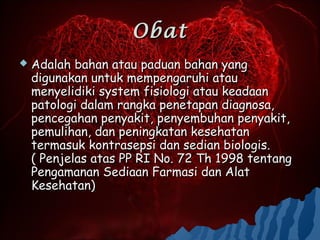 Obat
   Adalah bahan atau paduan bahan yang
    digunakan untuk mempengaruhi atau
    menyelidiki system fisiologi atau keadaan
    patologi dalam rangka penetapan diagnosa,
    pencegahan penyakit, penyembuhan penyakit,
    pemulihan, dan peningkatan kesehatan
    termasuk kontrasepsi dan sedian biologis.
    ( Penjelas atas PP RI No. 72 Th 1998 tentang
    Pengamanan Sediaan Farmasi dan Alat
    Kesehatan)
 