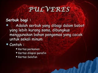 PULVERES
Serbuk bagi :
    Adalah serbuk yang dibagi dalam bobot
  yang lebih kurang sama, dibungkus
  menggunakan bahan pengemas yang cocok
  untuk sekali minum
 Contoh :
      Kertas perkamen
      Kertas dilapisi parafin

      Kertas Selofan
 