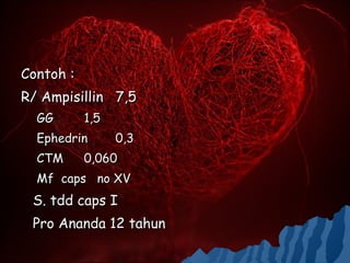 Contoh :
R/ Ampisillin 7,5
  GG       1,5
  Ephedrin       0,3
  CTM      0,060
  Mf caps no XV
 S. tdd caps I
 Pro Ananda 12 tahun
 