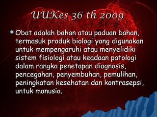 UUKes 36 th 2009
 Obat adalah bahan atau paduan bahan,
 termasuk produk biologi yang digunakan
 untuk mempengaruhi atau menyelidiki
 sistem fisiologi atau keadaan patologi
 dalam rangka penetapan diagnosis,
 pencegahan, penyembuhan, pemulihan,
 peningkatan kesehatan dan kontrasepsi,
 untuk manusia.
 