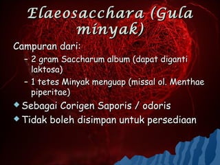 Elaeosacchara (Gula
        minyak)
Campuran dari:
  – 2 gram Saccharum album (dapat diganti
    laktosa)
  – 1 tetes Minyak menguap (missal ol. Menthae
    piperitae)
 Sebagai Corigen Saporis / odoris
 Tidak boleh disimpan untuk persediaan
 