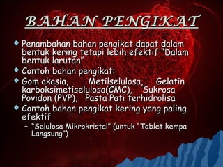 BAHAN PENGIKAT
 Penambahan bahan pengikat dapat dalam
  bentuk kering tetapi lebih efektif “Dalam
  bentuk larutan”
 Contoh bahan pengikat:
 Gom akasia,     Metilselulosa, Gelatin
  karboksimetiselulosa(CMC), Sukrosa
  Povidon (PVP), Pasta Pati terhidrolisa
 Contoh bahan pengikat kering yang paling
  efektif
    – “Selulosa Mikrokristal” (untuk “Tablet kempa
      Langsung”)
 
