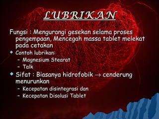 LUBRIKAN
Fungsi : Mengurangi gesekan selama proses
  pengempaan, Mencegah massa tablet melekat
  pada cetakan
   Contoh lubrikan:
     – Magnesium Stearat
     – Talk
   Sifat : Biasanya hidrofobik → cenderung
    menurunkan
    – Kecepatan disintegrasi dan
    – Kecepatan Disolusi Tablet
 