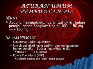 ATURAN UMUM
         PEMBUATAN PIL
BERAT
 Apabila memungkinkan berat zat aktif, bahan
  pengisi, bahan pengikat tiap pil 100 – 150 mg
  → + 120 mg

BAHAN PENGISI
  – Umumnya Radix liquiritiae
  – Untuk zat aktif yang sedikit dan menggunakan
    bahan pengikat: Succus liquiritiae, maka:
      Radix   =        2 X Succus
  – Pulvis Pro Pilulis (PPP)
      Jumlah      Succus dan Radix sama banyak
 