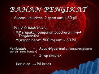 BAHAN PENGIKAT
– Succus Liquiritae, 2 gram untuk 60 pil

– PULV GUMMOSUS
   Merupakan campuran Saccharum, PGA,
    Tragacantha
   Dengan berat 500 mg untuk 60 Pil


Pembasah         -     Aqua Glycerinata (campuran gliserin
dan air sama banyak)
                 -     Sirup simplex

    Kerugian → Pil keras
 