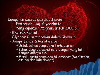 - Campuran  succus dan Saccharum
      Pembasah : Aq. Glycerinata
      Yang dipakai : 75 gram untuk 1000 pil
  - Ekstrak kental
  - Glycerin Cum tragakan dalam Glycerin
  - Adeps Lanae & Vaselin album
      Untuk  bahan yang peka terhadap air
      Bahan yang bereaksi satu dengan yang lain
       dengan adanya air.
      Misal ; suatu asam dan bikarbonat (Meditreen,
       aspirin dan bikarbonat)
 