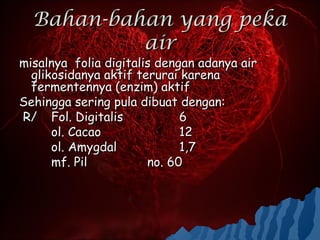 Bahan-bahan yang peka
           air
misalnya folia digitalis dengan adanya air
  glikosidanya aktif terurai karena
  fermentennya (enzim) aktif
Sehingga sering pula dibuat dengan:
R/ Fol. Digitalis            6
      ol. Cacao              12
      ol. Amygdal            1,7
      mf. Pil          no. 60
 