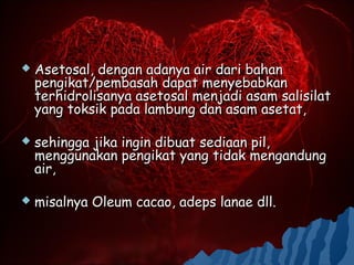    Asetosal, dengan adanya air dari bahan
    pengikat/pembasah dapat menyebabkan
    terhidrolisanya asetosal menjadi asam salisilat
    yang toksik pada lambung dan asam asetat,

   sehingga jika ingin dibuat sediaan pil,
    menggunakan pengikat yang tidak mengandung
    air,

   misalnya Oleum cacao, adeps lanae dll.
 