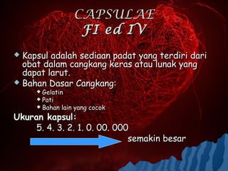 CAPSULAE
                    FI ed IV
 Kapsul adalah sediaan padat yang terdiri dari
  obat dalam cangkang keras atau lunak yang
  dapat larut.
 Bahan Dasar Cangkang:
      Gelatin
      Pati
      Bahan   lain yang cocok
Ukuran kapsul:
     5. 4. 3. 2. 1. 0. 00. 000
                              semakin besar
 