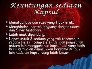 Keuntungan sediaan
          Kapsul
 Menutupi bau dan rasa yang tidak enak.
 Menghindari kontak langsung dengan udara
  dan Sinar Matahari
 Lebih enak dipandang.
 Dapat untuk 2 sediaan yang tak tercampur
  secara fisis (incomp fisis), dengan pemisahan
  antara lain menggunakan kapsul lain yang lebih
  kecil kemudian dimasukkan bersama serbuk
  lain kedalam kapsul yang lebih besar.
 
