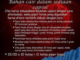 Bahan cair dalam sediaan
             capsul
Jika harus dimasukkan kedalam capsul dengan cara
  diteteskan, maka pipet tetes yang digunakan
  harus ditara terlebih dahulu dengan cara :
        Pipet baku memberikan tetesan pada air suling sebanyak
         20 tetes per gramnya.
        Pipet biasa ditara dengan cara air dimasukkan kedalam
         pipet yang akan ditera, kemudian diteteskan dalam wadah
         pada timbangan hingga 1 gram, hitung jumlah tetesan yang
         diperlukan.
        Penetesan harus dilakukan pada posisi tegak lurus

        Misalkan pipet biasa membutuhkan 22 tetes untuk 1 gram
         air suling
        Jika pada resep dibutuhkan 10 tetes per capsul, maka
         cairan yang harus diteteskan adalah :
   22/20 x 10 tetes = 11 tetes piper biasa.
 