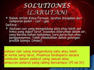 SOLUTIONES
              (LARUTAN)
  Dalam istilah Kimia Farmasi, larutan disiapkan dari
   campuran padat – cair – gas
 Definisi :
  Sediaan cair yang mengandung satu atau lebih zat
   kimia yang dapat larut, biasanya dilarutkan dalam air,
   yang karena bahan-bahannya, cara peracikan atau
   penggunaannya, tidak dimasukkan dalam golongan
   produk lainnya. (Ansel)


Sediaan cair yang mengandung satu atau lebih
zat kimia yang larut, Misalnya terdispersi secara
molekuler dalam pelarut yang sesuai atau
campuran pelarut yang caling bercampur (FI ed IV)
 