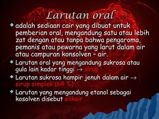 Larutan oral
 adalah   sediaan cair yang dibuat untuk
    pemberian oral, mengandung satu atau lebih
    zat dengan atau tanpa bahwa pengaroma,
    pemanis atau pewarna yang larut dalam air
    atau campuran konsolven – air.
 Larutan oral yang mengandung sukrosa atau
  gula lain kadar tinggi → sirup
 Larutan sukrosa hampir jenuh dalam air →
  sirup simplek (64 %)
 Larutan yang mengandung etanol sebagai
  kosolven disebut eliksir
 