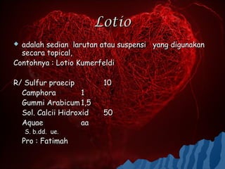 Lotio
 adalah sedian larutan atau suspensi yang digunakan
  secara topical,
Contohnya : Lotio Kumerfeldi

R/ Sulfur praecip         10
  Camphora          1
  Gummi Arabicum 1,5
  Sol. Calcii Hidroxid    50
  Aquae             aa
    S. b.dd. ue.
    Pro : Fatimah
 