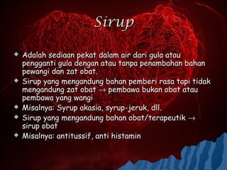 Sirup

   Adalah sediaan pekat dalam air dari gula atau
    pengganti gula dengan atau tanpa penambahan bahan
    pewangi dan zat obat.
   Sirup yang mengandung bahan pemberi rasa tapi tidak
    mengandung zat obat → pembawa bukan obat atau
    pembawa yang wangi
   Misalnya: Syrup akasia, syrup-jeruk, dll.
   Sirup yang mengandung bahan obat/terapeutik →
    sirup obat
   Misalnya: antitussif, anti histamin
 