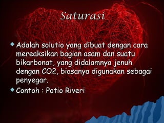 Saturasi

 Adalah solutio yang dibuat dengan cara
  mereaksikan bagian asam dan suatu
  bikarbonat, yang didalamnya jenuh
  dengan CO2, biasanya digunakan sebagai
  penyegar.
 Contoh : Potio Riveri
 