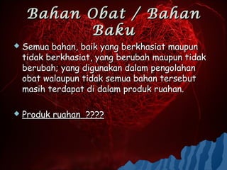 Bahan Obat / Bahan
          Baku
   Semua bahan, baik yang berkhasiat maupun
    tidak berkhasiat, yang berubah maupun tidak
    berubah; yang digunakan dalam pengolahan
    obat walaupun tidak semua bahan tersebut
    masih terdapat di dalam produk ruahan.

   Produk ruahan ????
 