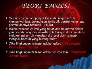 TEORI EMULSI

   Semua cairan mempunyai kecenderungan untuk
    mempunyai luas permukaan terkecil, bentuk yang luas
    permukaannya terkecil → bulat.
   Dalam tetesan cairan yang bulat ada kekuatan dalam
    yang cenderung meningkatkan hubungan dari molekul-
    molekul zat untuk menahan distorsi dari tetesan
    menjadi bentuk yang kurang bulat.
   Jika lingkungan tetesan adalah udara : Tegangan
    Permukaan Cairan
   Jika lingkungan tetesan adalah cairan lain : Tegangan
    Antar Muka
 