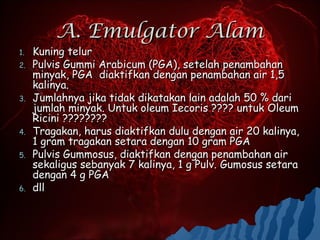 A. Emulgator Alam
1.   Kuning telur
2.   Pulvis Gummi Arabicum (PGA), setelah penambahan
     minyak, PGA diaktifkan dengan penambahan air 1,5
     kalinya.
3.   Jumlahnya jika tidak dikatakan lain adalah 50 % dari
     jumlah minyak. Untuk oleum Iecoris ???? untuk Oleum
     Ricini ????????
4.   Tragakan, harus diaktifkan dulu dengan air 20 kalinya,
     1 gram tragakan setara dengan 10 gram PGA
5.   Pulvis Gummosus, diaktifkan dengan penambahan air
     sekaligus sebanyak 7 kalinya, 1 g Pulv. Gumosus setara
     dengan 4 g PGA
6.   dll
 