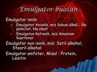 Emulgator buatan
Emulgator ionik
  –   Emulgator Anionik, mis Sabun alkali : Na
      palmitat, Na oleat
  –   Emulgaton Kationik, mis Amonium
      kuartener
Emulgator non ionik, mis: Setil alkohol,
  Stearil alkohol
Emulgator amfoter, Misal : Protein,
  Lesitin
 