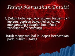 Tahap Kerusakan Emulsi

1. Dalam beberapa waktu akan terbentuk 2
  lapisan. Lapisan bawah/atas hanya
  mengandung sebagian kecil fase
  terdispersi (creaming) (reversible).

Untuk mengatasi hal ini dapat berpatokan
 pada hukum Stokes
 
