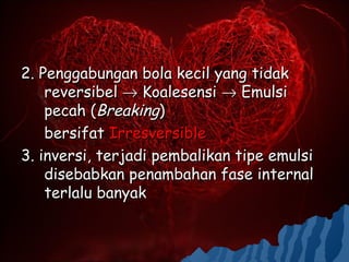 2. Penggabungan bola kecil yang tidak
    reversibel → Koalesensi → Emulsi
    pecah (Breaking)
    bersifat Irresversible
3. inversi, terjadi pembalikan tipe emulsi
    disebabkan penambahan fase internal
    terlalu banyak
 