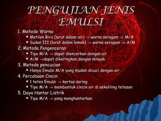 PENGUJIAN JENIS
        EMULSI
1. Metode Warna
    Metilen Biru (larut dalam air) → warna seragam ⇒ M/A
    Sudan III (larut dalam lemak) → warna seragam ⇒ A/M

2. Metode Pengenceran
    Tipe M/A → dapat diencerkan dengan air
    A/M →dapat dikeringkan dengan minyak

3. Metode pencucian
      Hanya Emulsi M/A yang mudah dicuci dengan air
4. Percobaan Cincin
    1 tetes Emulsi → kertas saring
    Tipe M/A → membentuk cincin air di sekeliling tetesan

5. Daya Hantar Listrik
      Tipe M/A → yang menghantarkan
 