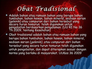 Obat Tradisional
   Adalah bahan atau ramuan bahan yang berupa bahan
    tumbuhan, bahan hewan, bahan mineral, sediaan sarian
    (galenik) atau campuran dari bahan tersebut yang
    secara turun temurun telah digunakan untuk
    pengobatan berdasarkan pengalaman. (UU RI No 36
    Th 2009, tentang Kesehatan)
   Obat tradisional adalah bahan atau ramuan bahan yang
    berupa bahan tumbuhan, bahan hewan, bahan mineral,
    sediaan sarian (galenik), atau campuran dari bahan
    tersebut yang secara turun temurun telah digunakan
    untuk pengobatan, dan dapat diterapkan sesuai dengan
    norma yang berlaku di masyarakat. UUKes 36 2009
 