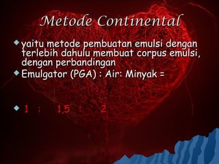 Metode Continental
 yaitumetode pembuatan emulsi dengan
  terlebih dahulu membuat corpus emulsi,
  dengan perbandingan
 Emulgator (PGA) : Air: Minyak =




   1 :   1,5 :   2
 