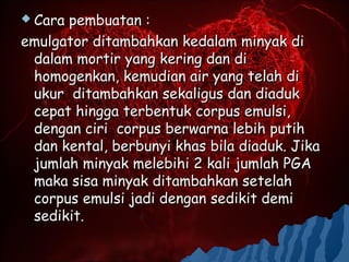  Carapembuatan :
emulgator ditambahkan kedalam minyak di
 dalam mortir yang kering dan di
 homogenkan, kemudian air yang telah di
 ukur ditambahkan sekaligus dan diaduk
 cepat hingga terbentuk corpus emulsi,
 dengan ciri corpus berwarna lebih putih
 dan kental, berbunyi khas bila diaduk. Jika
 jumlah minyak melebihi 2 kali jumlah PGA
 maka sisa minyak ditambahkan setelah
 corpus emulsi jadi dengan sedikit demi
 sedikit.
 