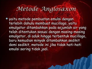 Metode Anglosaxon
   yaitu metode pembuatan emulsi dengan
    terlebih dahulu membuat mucillago, yaitu
    emulgator ditambahkan pada sejumlah air yang
    telah ditentukan sesuai dengan masing-masing
    emulgator, di aduk hingga terbentuk mucillago,
    baru kemudian minyak ditambahkan sedikit
    demi sedikit, metode ini jika tidak hati-hati
    emulsi sering tidak jadi.
 