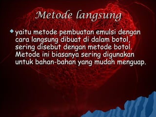 Metode langsung
 yaitumetode pembuatan emulsi dengan
 cara langsung dibuat di dalam botol,
 sering disebut dengan metode botol.
 Metode ini biasanya sering digunakan
 untuk bahan-bahan yang mudah menguap.
 
