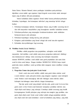 10
Status Sistem. Menurut Barnard, sistem pembagian kedudukan pada pokoknya
diperlukan secara mutlak agar organisasi dapat bergerak secara teratur untuk mencapai
tujuan yang di niatkan oleh para penciptanya.
Sistem kedudukan dalam organisasi formal timbul karena perbedaan-perbedaan
kebutuhan, kepentingan, dan kemampuan individual yang mencakup hal-hal sebagai
berikut:
1. Perbedaan kemampuan individu. Kemampuan khusus yang di miliki seseorang dan di
akui oleh masyarakat menyebabkan yang bersangkutan memiliki kedudukan tertentu.
2. Perbedaan-perbedaan yang menyangkut kesukaran-kesukaran untuk melakukan
bermacam-macam jenis pekerjaan.
3. Perbedaan kepentingan masing-masing jenis pekerjaan.
4. Keinginan pada kedudukan yang formal sebagai alat sosial atau alat organisasi.
5. Kebutuhan akan perlindungan bagi seseorang.
H. Mobilitas Sosial ( Social Mobility )
Mobilitas adalah pergerakan atau perpindahan, sedangkan sosial adalah
masyarakat. Jadi mobilitas sosial adalah suatu proses pergerakan naik(social climbing)
atau turunnya(social sinking) status seseorang atau kelompok masyarakat.
menurut HORTON, mobilitas sosial adalah suatu gerak perpindahan dari suatu kelas
sosial ke kelas sosial lainnya. Dengan demikian MOBILITAS SOSIAL hanya terjadi
pada kelas sistem stratifikasi sosial yg terbuka tidak menganut sistem stratifikasi tertutup
atau kasta.
1. Pengertian Umum dan jenis-jenis Gerak Sosial
Gerak sosial atau social mobility adalah suatu gerak dalam struktur sosial
( social strukture ) yaitu pola-pola tertentu yang mengatur organisasi suatu kelompok
sosial. Struktur sosial mencangkup sifat-sifat hubungan antara individu dalam
kelompok dan hubungan antara individu dengan kelompoknya.
Tipe-tipe gerak sosial yang prinsipil ada dua yaitu, gerak sosial horizontal dan
gerak sosial vertikal. Gerak sosial harizontal merupakan peraliahan individu atau
objek-objek sosial lainnya yang sederajat. Contohnya adalah seseorang yang beralih
kewarganegaraan beralih pekerjaan yang sederajat atau mungkin juga peralihan, atau
gerak objek-objek sosial. Gerak sosial vertikal adalah sebagai perpidahan individu
atau objek sosial dari suatu kedudukan sosial ke kedudukan yang lainnya, yang tidak
 