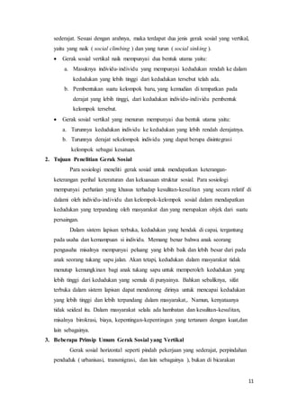 11
sederajat. Sesuai dengan arahnya, maka terdapat dua jenis gerak sosial yang vertikal,
yaitu yang naik ( social climbing ) dan yang turun ( social sinking ).
 Gerak sosial vertikal naik mempunyai dua bentuk utama yaitu:
a. Masuknya individu-individu yang mempunyai kedudukan rendah ke dalam
kedudukan yang lebih tinggi dari kedudukan tersebut telah ada.
b. Pembentukan suatu kelompok baru, yang kemudian di tempatkan pada
derajat yang lebih tinggi, dari kedudukan individu-individu pembentuk
kelompok tersebut.
 Gerak sosial vertikal yang menurun mempunyai dua bentuk utama yaitu:
a. Turunnya kedudukan individu ke kedudukan yang lebih rendah derajatnya.
b. Turunnya derajat sekelompok individu yang dapat berupa disintegrasi
kelompok sebagai kesatuan.
2. Tujuan Penelitian Gerak Sosial
Para sosiologi meneliti gerak sosial untuk mendapatkan keterangan-
keterangan perihal keteraturan dan kekuasaan struktur sosial. Para sosiologi
mempunyai perhatian yang khusus terhadap kesulitan-kesulitan yang secara relatif di
dalami oleh individu-individu dan kelompok-kelompok sosial dalam mendapatkan
kedudukan yang terpandang oleh masyarakat dan yang merupakan objek dari suatu
persaingan.
Dalam sistem lapisan terbuka, kedudukan yang hendak di capai, tergantung
pada usaha dan kemampuan si individu. Memang benar bahwa anak seorang
pengusaha misalnya mempunyai peluang yang lebih baik dan lebih besar dari pada
anak seorang tukang sapu jalan. Akan tetapi, kedudukan dalam masyarakat tidak
menutup kemungkinan bagi anak tukang sapu untuk memperoleh kedudukan yang
lebih tinggi dari kedudukan yang semula di punyainya. Bahkan sebaliknya, sifat
terbuka dalam sistem lapisan dapat mendorong dirinya untuk mencapai kedudukan
yang lebih tinggi dan lebih terpandang dalam masyarakat,. Namun, kenyataanya
tidak seideal itu. Dalam masyarakat selalu ada hambatan dan kesulitan-kesulitan,
misalnya birokrasi, biaya, kepentingan-kepentingan yang tertanam dengan kuat,dan
lain sebagainya.
3. Beberapa Prinsip Umum Gerak Sosial yang Vertikal
Gerak sosial horizontal seperti pindah pekerjaan yang sederajat, perpindahan
penduduk ( urbanisasi, transmigrasi, dan lain sebagainya ), bukan di bicarakan
 