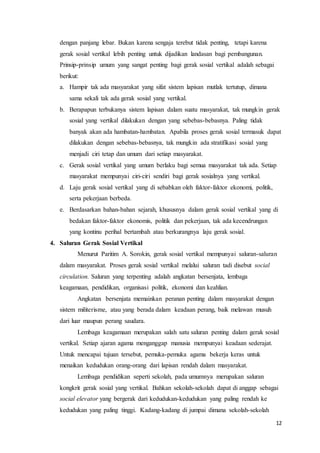 12
dengan panjang lebar. Bukan karena sengaja terebut tidak penting, tetapi karena
gerak sosial vertikal lebih penting untuk dijadikan landasan bagi pembangunan.
Prinsip-prinsip umum yang sangat penting bagi gerak sosial vertikal adalah sebagai
berikut:
a. Hampir tak ada masyarakat yang sifat sistem lapisan mutlak tertutup, dimana
sama sekali tak ada gerak sosial yang vertikal.
b. Berapapun terbukanya sistem lapisan dalam suatu masyarakat, tak mungkin gerak
sosial yang vertikal dilakukan dengan yang sebebas-bebasnya. Paling tidak
banyak akan ada hambatan-hambatan. Apabila proses gerak sosial termasuk dapat
dilakukan dengan sebebas-bebasnya, tak mungkin ada stratifikasi sosial yang
menjadi ciri tetap dan umum dari setiap masyarakat.
c. Gerak sosial vertikal yang umum berlaku bagi semua masyarakat tak ada. Setiap
masyarakat mempunyai ciri-ciri sendiri bagi gerak sosialnya yang vertikal.
d. Laju gerak sosial vertikal yang di sebabkan oleh faktor-faktor ekonomi, politik,
serta pekerjaan berbeda.
e. Berdasarkan bahan-bahan sejarah, khususnya dalam gerak sosial vertikal yang di
bedakan faktor-faktor ekonomis, politik dan pekerjaan, tak ada kecendrungan
yang kontinu perihal bertambah atau berkurangnya laju gerak sosial.
4. Saluran Gerak Sosial Vertikal
Menurut Paritim A. Sorokin, gerak sosial vertikal mempunyai saluran-saluran
dalam masyarakat. Proses gerak sosial vertikal melalui saluran tadi disebut social
circulation. Saluran yang terpenting adalah angkatan bersenjata, lembaga
keagamaan, pendidikan, organisasi politik, ekonomi dan keahlian.
Angkatan bersenjata memainkan peranan penting dalam masyarakat dengan
sistem militerisme, atau yang berada dalam keadaan perang, baik melawan musuh
dari luar maupun perang saudara.
Lembaga keagamaan merupakan salah satu saluran penting dalam gerak sosial
vertikal. Setiap ajaran agama menganggap manusia mempunyai keadaan sederajat.
Untuk mencapai tujuan tersebut, pemuka-pemuka agama bekerja keras untuk
menaikan kedudukan orang-orang dari lapisan rendah dalam masyarakat.
Lembaga pendidikan seperti sekolah, pada umumnya merupakan saluran
kongkrit gerak sosial yang vertikal. Bahkan sekolah-sekolah dapat di anggap sebagai
social elevator yang bergerak dari kedudukan-kedudukan yang paling rendah ke
kedudukan yang paling tinggi. Kadang-kadang di jumpai dimana sekolah-sekolah
 