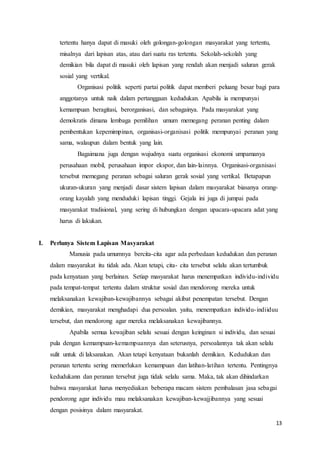13
tertentu hanya dapat di masuki oleh golongan-golongan masyarakat yang tertentu,
misalnya dari lapisan atas, atau dari suatu ras tertentu. Sekolah-sekolah yang
demikian bila dapat di masuki oleh lapisan yang rendah akan menjadi saluran gerak
sosial yang vertikal.
Organisasi politik seperti partai politik dapat memberi peluang besar bagi para
anggotanya untuk naik dalam pertanggaan kedudukan. Apabila ia mempunyai
kemampuan beragitasi, berorganisasi, dan sebagainya. Pada masyarakat yang
demokratis dimana lembaga pemilihan umum memegang peranan penting dalam
pembentukan kepemimpinan, organisasi-organisasi politik mempunyai peranan yang
sama, walaupun dalam bentuk yang lain.
Bagaimana juga dengan wujudnya suatu organisasi ekonomi umpamanya
perusahaan mobil, perusahaan impor ekspor, dan lain-lainnya. Organisasi-organisasi
tersebut memegang peranan sebagai saluran gerak sosial yang vertikal. Betapapun
ukuran-ukuran yang menjadi dasar sistem lapisan dalam masyarakat biasanya orang-
orang kayalah yang menduduki lapisan tinggi. Gejala ini juga di jumpai pada
masyarakat tradisional, yang sering di hubungkan dengan upacara-upacara adat yang
harus di lakukan.
I. Perlunya Sistem Lapisan Masyarakat
Manusia pada umumnya bercita-cita agar ada perbedaan kedudukan dan peranan
dalam masyarakat itu tidak ada. Akan tetapi, cita- cita tersebut selalu akan tertumbuk
pada kenyataan yang berlainan. Setiap masyarakat harus menempatkan individu-individu
pada tempat-tempat tertentu dalam struktur sosial dan mendorong mereka untuk
melaksanakan kewajiban-kewajibannya sebagai akibat penempatan tersebut. Dengan
demikian, masyarakat menghadapi dua persoalan. yaitu, menempatkan individu-indiiduu
tersebut, dan mendorong agar mereka melaksanakan kewajibannya.
Apabila semua kewajiban selalu sesuai dengan keinginan si individu, dan sesuai
pula dengan kemampuan-kemampuannya dan seterusnya, persoalannya tak akan selalu
sulit untuk di laksanakan. Akan tetapi kenyataan bukanlah demikian. Kedudukan dan
peranan tertentu sering memerlukan kemampuan dan latihan-latihan tertentu. Pentingnya
kedudukann dan peranan tersebut juga tidak selalu sama. Maka, tak akan dihindarkan
bahwa masyarakat harus menyediakan beberapa macam sistem pembalasan jasa sebagai
pendorong agar individu mau melaksanakan kewajiban-kewajjibannya yang sesuai
dengan posisinya dalam masyarakat.
 