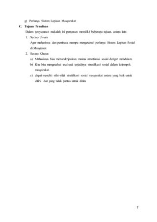 2
g) Perlunya Sistem Lapisan Masyarakat
C. Tujuan Penulisan
Dalam penyusunan makalah ini penyusun memiliki beberapa tujuan, antara lain:
1. Secara Umum
Agar mahasiswa dan pembaca mampu mengetahui perlunya Sistem Lapisan Sosial
di Masyrakat
2. Secara Khusus
a) Mahasiswa bisa mendeskripsikan makna stratifikasi sosial dengan mendalam.
b) Kita bisa mengetahui asal usul terjadinya stratifikasi sosial dalam kelompok
masyarakat.
c) dapat meneliti sifat-sifat stratifikasi sosial masyarakat antara yang baik untuk
ditiru dan yang tidak pantas untuk ditiru
 